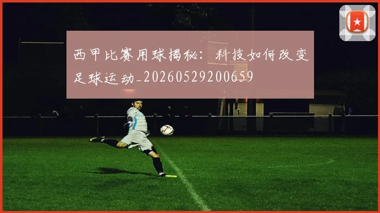西甲比赛用球揭秘：科技如何改变足球运动_20260529200659