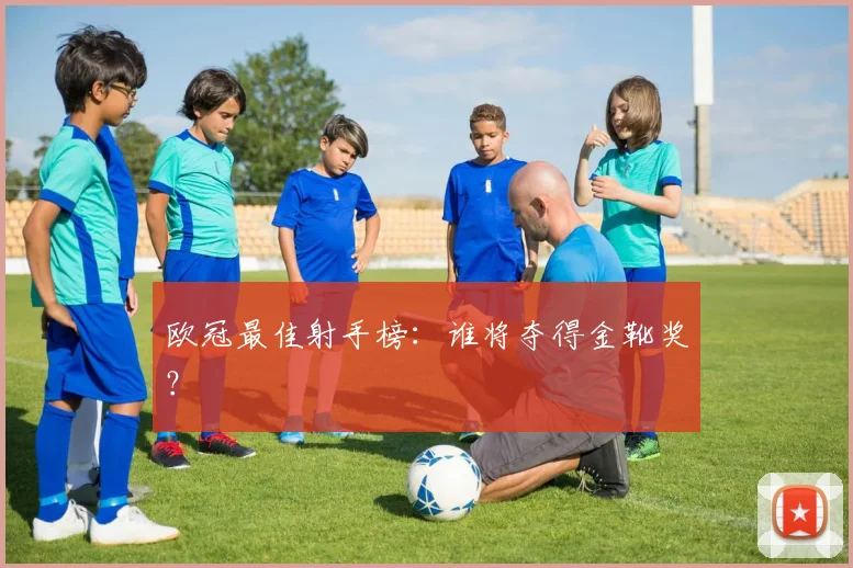 欧冠最佳射手榜：谁将夺得金靴奖？