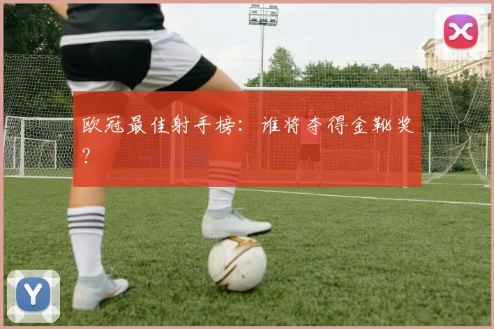 欧冠最佳射手榜：谁将夺得金靴奖？