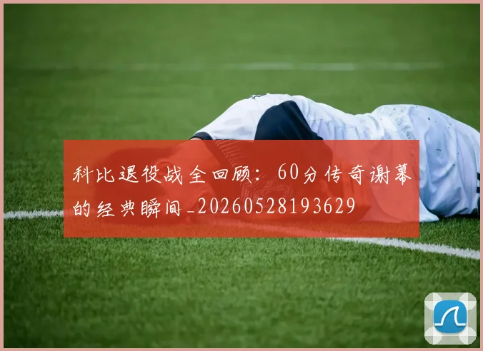 科比退役战全回顾：60分传奇谢幕的经典瞬间_20260528193629