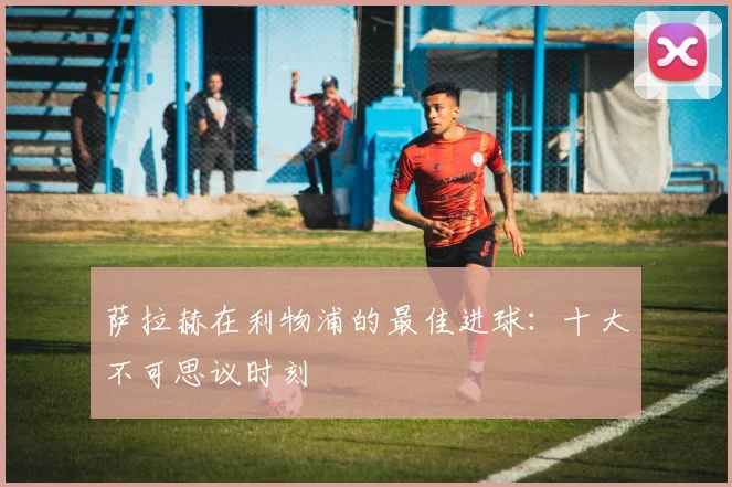萨拉赫在利物浦的最佳进球：十大不可思议时刻